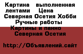 Картина , выполненная лентами  › Цена ­ 3 500 - Северная Осетия Хобби. Ручные работы » Картины и панно   . Северная Осетия